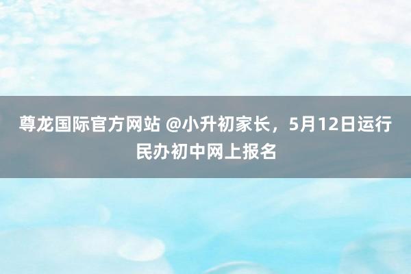 尊龙国际官方网站 @小升初家长，5月12日运行民办初中网上报名