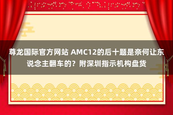 尊龙国际官方网站 AMC12的后十题是奈何让东说念主翻车的？附深圳指示机构盘货