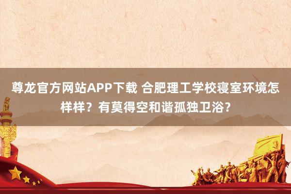尊龙官方网站APP下载 合肥理工学校寝室环境怎样样?有莫得空和谐孤独卫浴?