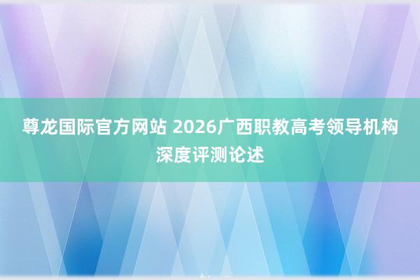 尊龙国际官方网站 2026广西职教高考领导机构深度评测论述