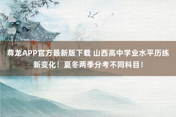 尊龙APP官方最新版下载 山西高中学业水平历练新变化！夏冬两季分考不同科目！