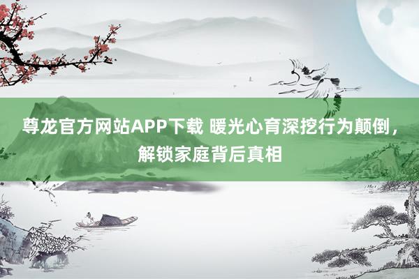 尊龙官方网站APP下载 暖光心育深挖行为颠倒，解锁家庭背后真相