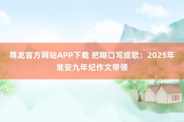 尊龙官方网站APP下载 把糊口写成歌：2025年淮安九年纪作文带领