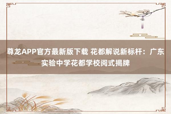 尊龙APP官方最新版下载 花都解说新标杆:广东实验中学花都学校阅式揭牌