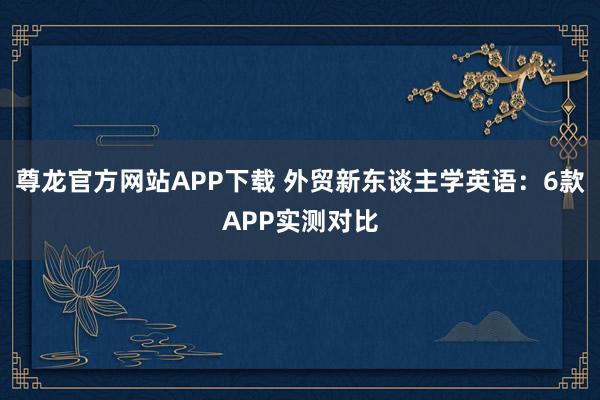 尊龙官方网站APP下载 外贸新东谈主学英语：6款APP实测对比