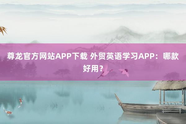 尊龙官方网站APP下载 外贸英语学习APP：哪款好用？