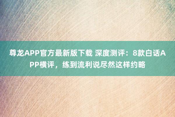尊龙APP官方最新版下载 深度测评:8款白话APP横评,练到流利说尽然这样约略