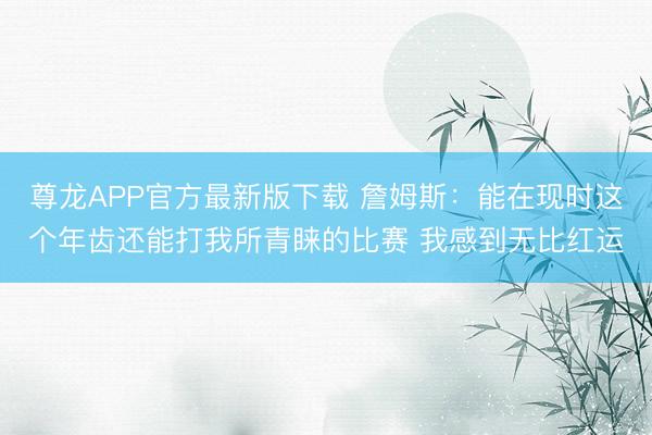 尊龙APP官方最新版下载 詹姆斯：能在现时这个年齿还能打我所青睐的比赛 我感到无比红运