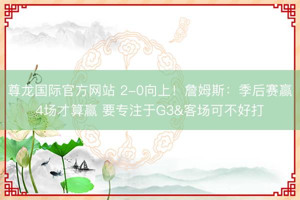 尊龙国际官方网站 2-0向上！詹姆斯：季后赛赢4场才算赢 要专注于G3&客场可不好打