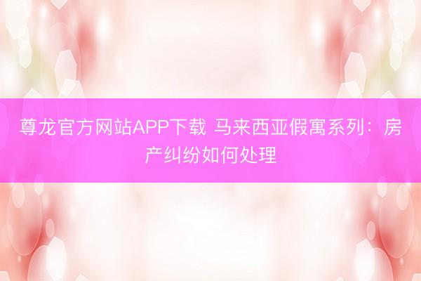 尊龙官方网站APP下载 马来西亚假寓系列:房产纠纷如何处理