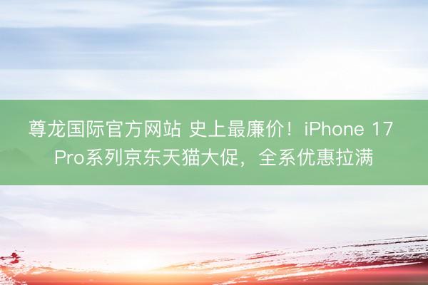 尊龙国际官方网站 史上最廉价!iPhone 17 Pro系列京东天猫大促,全系优惠拉满