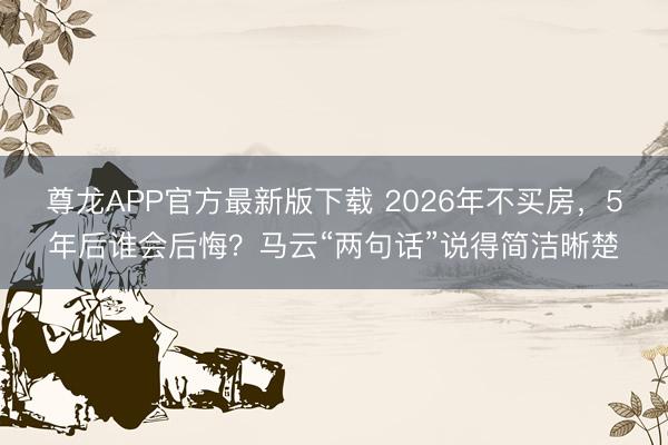 尊龙APP官方最新版下载 2026年不买房，5年后谁会后悔？马云“两句话”说得简洁晰楚