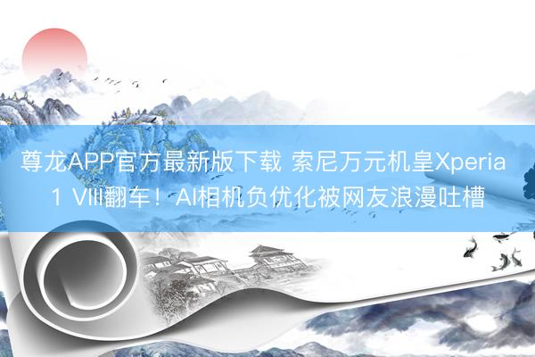 尊龙APP官方最新版下载 索尼万元机皇Xperia 1 VIII翻车!AI相机负优化被网友浪漫吐槽