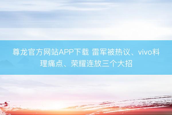 尊龙官方网站APP下载 雷军被热议、vivo料理痛点、荣耀连放三个大招