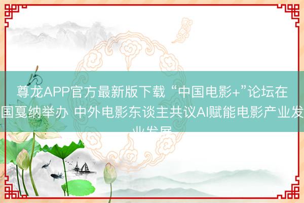 尊龙APP官方最新版下载 “中国电影+”论坛在法国戛纳举办 中外电影东谈主共议AI赋能电影产业发展