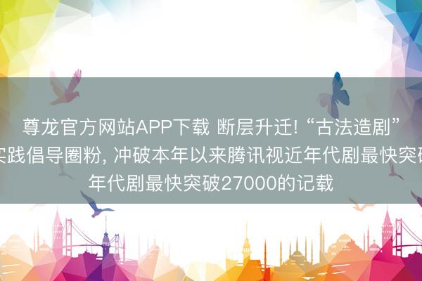 尊龙官方网站APP下载 断层升迁! “古法造剧”的《主角》以实践倡导圈粉， 冲破本年以来腾讯视近年代剧最快突破27000的记载