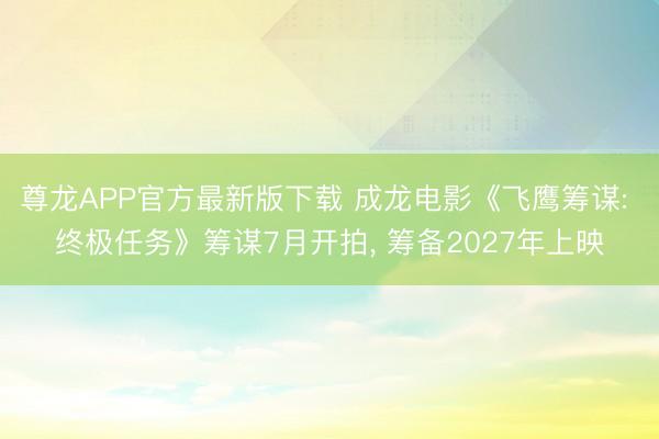 尊龙APP官方最新版下载 成龙电影《飞鹰筹谋: 终极任务》筹谋7月开拍, 筹备2027年上映