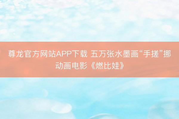 尊龙官方网站APP下载 五万张水墨画“手搓”挪动画电影《燃比娃》