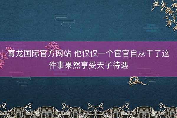 尊龙国际官方网站 他仅仅一个宦官自从干了这件事果然享受天子待遇