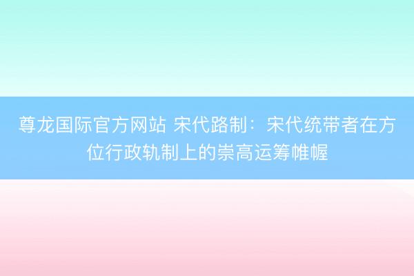 尊龙国际官方网站 宋代路制：宋代统带者在方位行政轨制上的崇高运筹帷幄