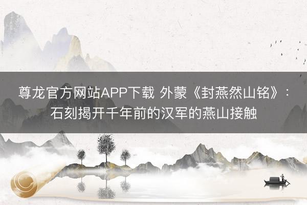 尊龙官方网站APP下载 外蒙《封燕然山铭》:石刻揭开千年前的汉军的燕山接触