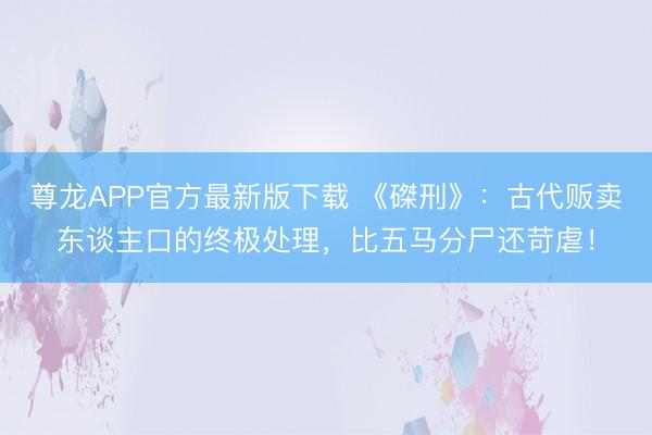 尊龙APP官方最新版下载 《磔刑》：古代贩卖东谈主口的终极处理，比五马分尸还苛虐！