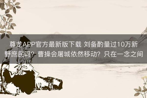 尊龙APP官方最新版下载 刘备酌量过10万新野庶民吗?曹操会屠城依然移动?只在一念之间