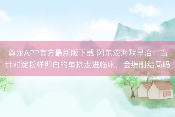 尊龙APP官方最新版下载 阿尔茨海默早治:当针对淀粉样卵白的单抗走进临床,会编削结局吗