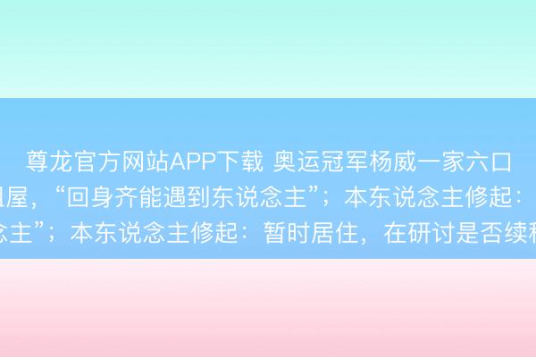 尊龙官方网站APP下载 奥运冠军杨威一家六口蜗居香港40正常米出租屋，“回身齐能遇到东说念主”；本东说念主修起：暂时居住，在研讨是否续租