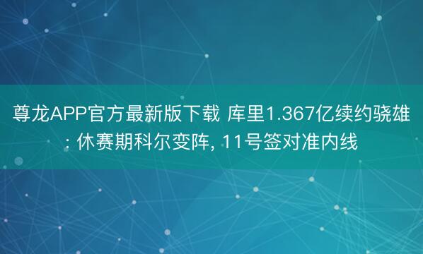 尊龙APP官方最新版下载 库里1.367亿续约骁雄: 休赛期科尔变阵， 11号签对准内线
