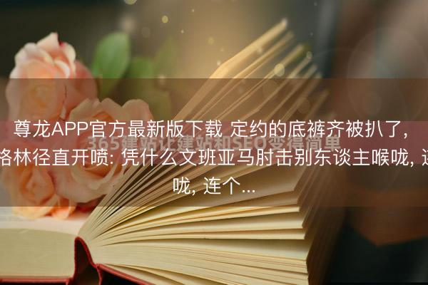 尊龙APP官方最新版下载 定约的底裤齐被扒了, 追梦格林径直开喷: 凭什么文班亚马肘击别东谈主喉咙, 连个...