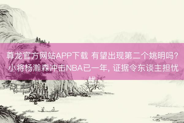 尊龙官方网站APP下载 有望出现第二个姚明吗? 小将杨瀚森冲击NBA已一年， 证据令东谈主担忧