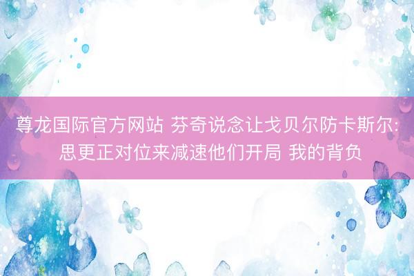 尊龙国际官方网站 芬奇说念让戈贝尔防卡斯尔: 思更正对位来减速他们开局 我的背负