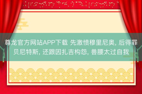 尊龙官方网站APP下载 先激愤穆里尼奥， 后得罪贝尼特斯， 还跟因扎吉构怨， 兽腰太过自我