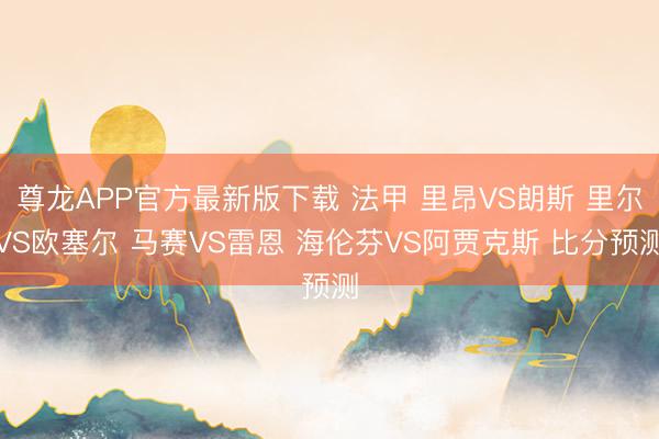 尊龙APP官方最新版下载 法甲 里昂VS朗斯 里尔VS欧塞尔 马赛VS雷恩 海伦芬VS阿贾克斯 比分预测