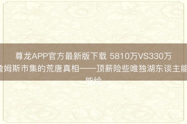 尊龙APP官方最新版下载 5810万VS330万: 詹姆斯市集的荒唐真相——顶薪险些唯独湖东谈主能给