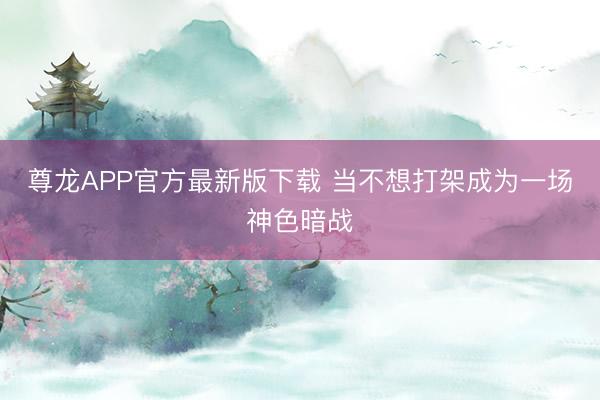 尊龙APP官方最新版下载 当不想打架成为一场神色暗战