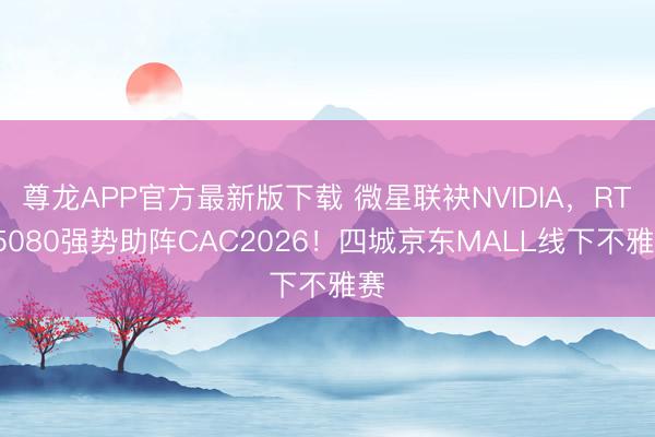 尊龙APP官方最新版下载 微星联袂NVIDIA,RTX5080强势助阵CAC2026!四城京东MALL线下不雅赛