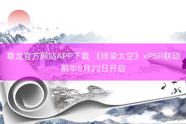 尊龙官方网站APP下载 《绯染太空》×P5R联动前半5月22日开启