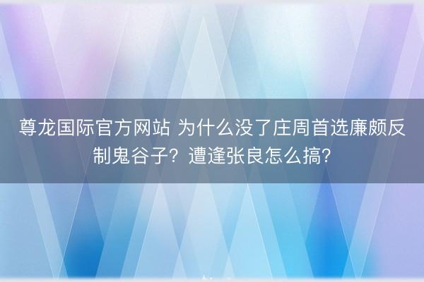尊龙国际官方网站 为什么没了庄周首选廉颇反制鬼谷子?遭逢张良怎么搞?