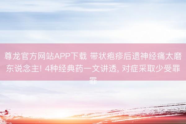 尊龙官方网站APP下载 带状疱疹后遗神经痛太磨东说念主! 4种经典药一文讲透， 对症采取少受罪