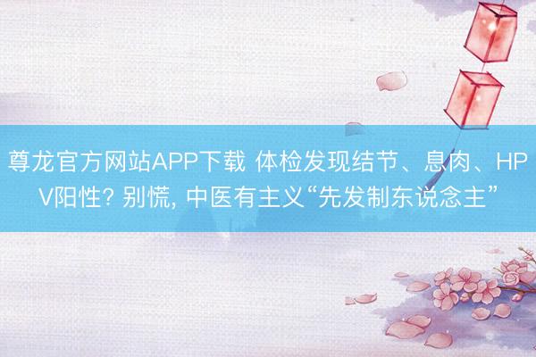 尊龙官方网站APP下载 体检发现结节、息肉、HPV阳性? 别慌， 中医有主义“先发制东说念主”