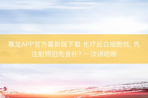 尊龙APP官方最新版下载 化疗后白细胞低, 先注射照旧先食补? 一次讲明晰