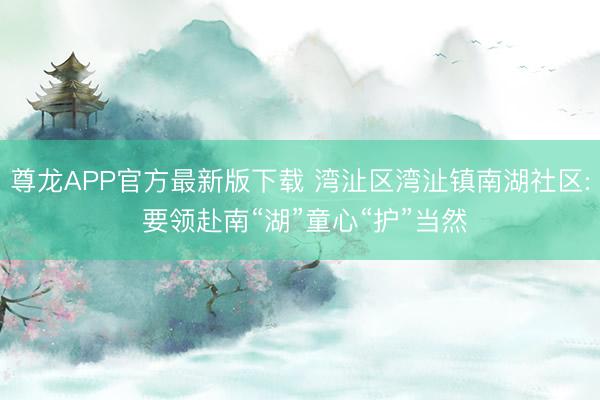 尊龙APP官方最新版下载 湾沚区湾沚镇南湖社区: 要领赴南“湖”童心“护”当然