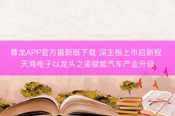 尊龙APP官方最新版下载 深主板上市启新程 天海电子以龙头之姿赋能汽车产业升级
