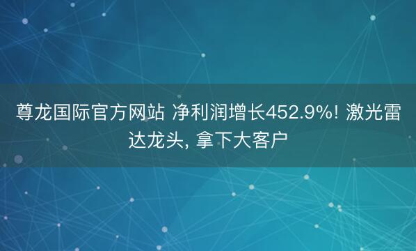 尊龙国际官方网站 净利润增长452.9%! 激光雷达龙头, 拿下大客户