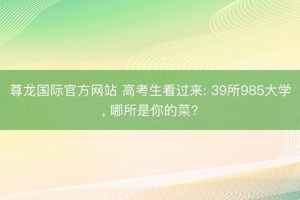 尊龙国际官方网站 高考生看过来: 39所985大学， 哪所是你的菜?