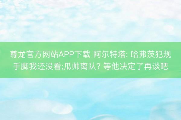 尊龙官方网站APP下载 阿尔特塔: 哈弗茨犯规手脚我还没看;瓜帅离队? 等他决定了再谈吧
