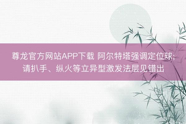 尊龙官方网站APP下载 阿尔特塔强调定位球;请扒手、纵火等立异型激发法层见错出