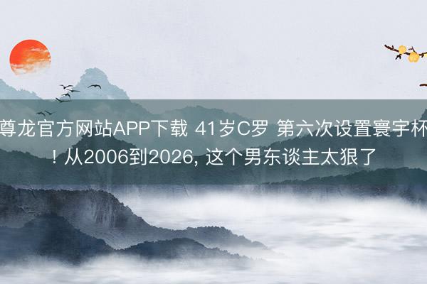 尊龙官方网站APP下载 41岁C罗 第六次设置寰宇杯! 从2006到2026， 这个男东谈主太狠了